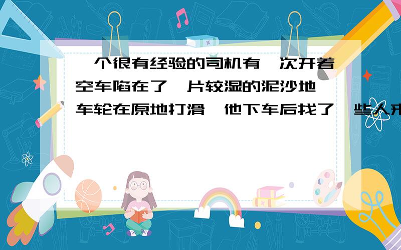 一个很有经验的司机有一次开着空车陷在了一片较湿的泥沙地,车轮在原地打滑,他下车后找了一些人来帮忙,但不是要他们来帮助推车,而是要这些人都上了他的车,不 一会,汽车就离开了湿滑的