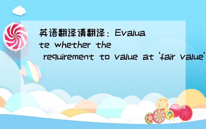 英语翻译请翻译：Evaluate whether the requirement to value at 'fair value' adds to the 