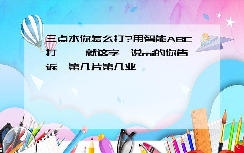 三点水你怎么打?用智能ABC打,沵 就这字,说mi的你告诉莪第几片第几业,