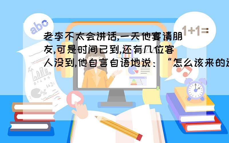 老李不太会讲话,一天他宴请朋友,可是时间已到,还有几位客人没到,他自言自语地说：“怎么该来的还没来呢?”客人中有人心想：“看来我们是不该来的啦!”于是,有一半人走了.他一看,焦急