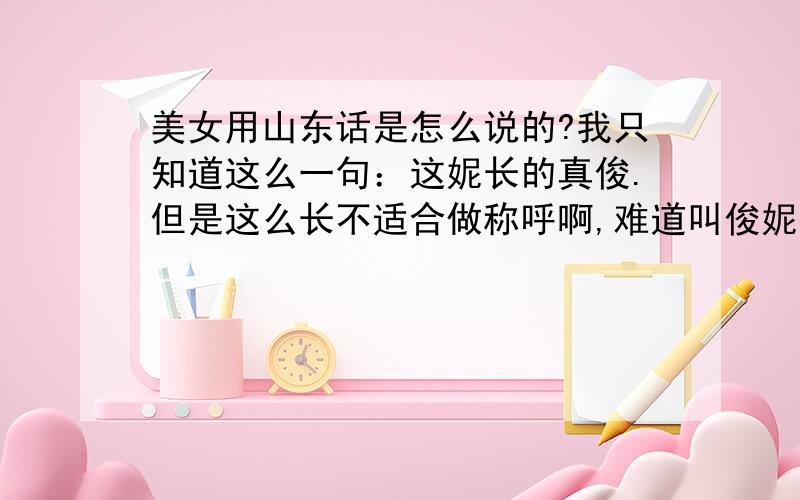 美女用山东话是怎么说的?我只知道这么一句：这妮长的真俊.但是这么长不适合做称呼啊,难道叫俊妮?也感觉不太合适吧?真诚请教类似普通话的美女这样的称呼,在山东话里怎么说