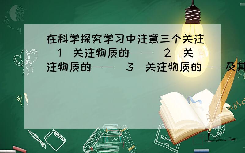 在科学探究学习中注意三个关注(1)关注物质的——（2）关注物质的——（3）关注物质的——及其-----.