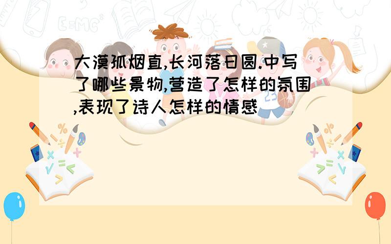 大漠孤烟直,长河落日圆.中写了哪些景物,营造了怎样的氛围,表现了诗人怎样的情感