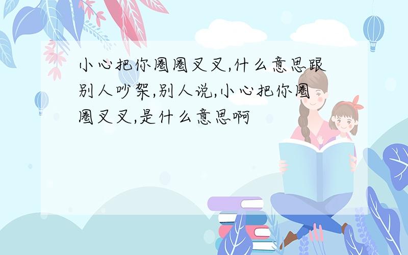 小心把你圈圈叉叉,什么意思跟别人吵架,别人说,小心把你圈圈叉叉,是什么意思啊