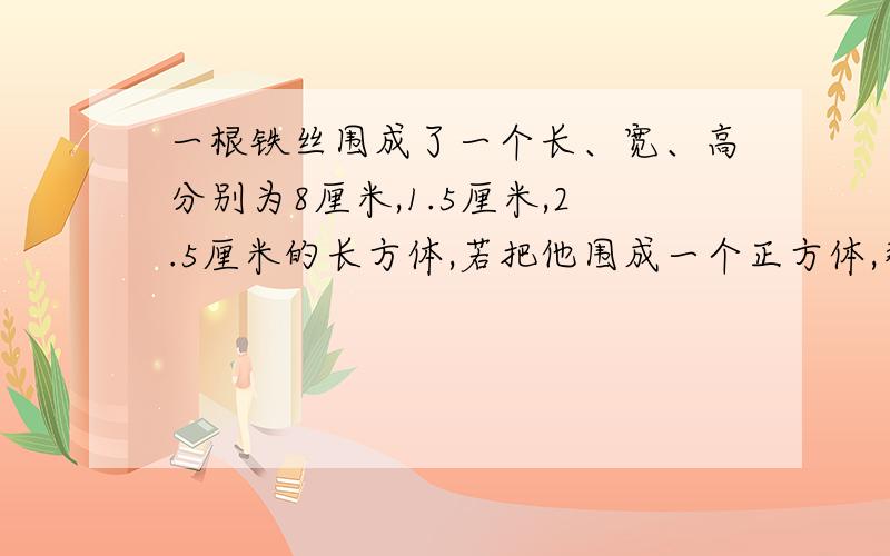 一根铁丝围成了一个长、宽、高分别为8厘米,1.5厘米,2.5厘米的长方体,若把他围成一个正方体,那个体积大