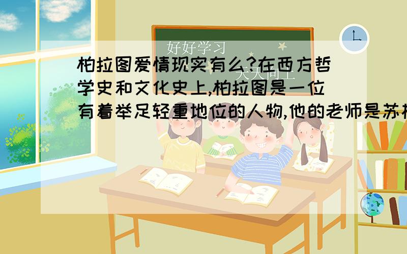 柏拉图爱情现实有么?在西方哲学史和文化史上,柏拉图是一位有着举足轻重地位的人物,他的老师是苏格拉底,学生是亚里士多德.这三个人对西方的文明和思想有着深远的影响.柏拉图有一天,柏