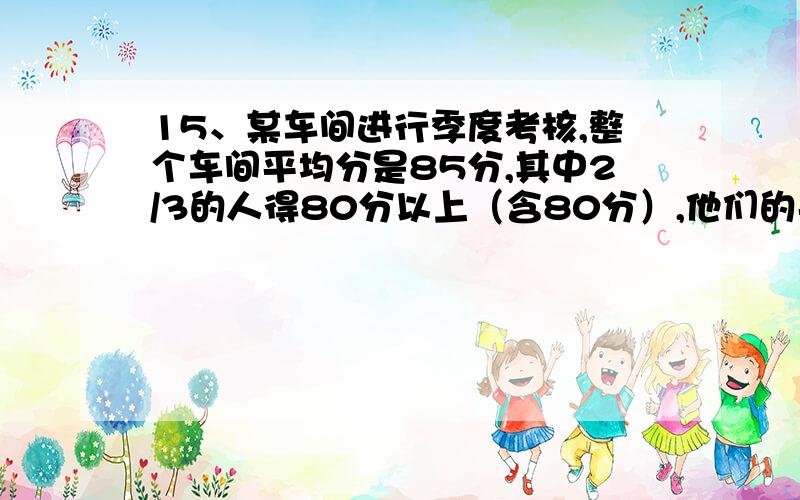 15、某车间进行季度考核,整个车间平均分是85分,其中2/3的人得80分以上（含80分）,他们的平均分是90分,则低于80分的人的平均分是多少?顺便问下,这种难度是不是初中的应用题啊~