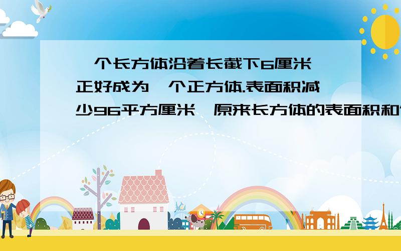 一个长方体沿着长截下6厘米,正好成为一个正方体.表面积减少96平方厘米,原来长方体的表面积和体积各是多少?