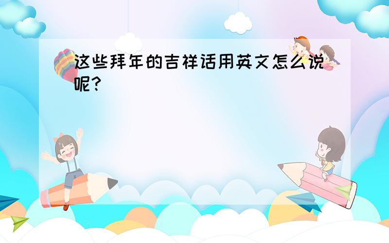 这些拜年的吉祥话用英文怎么说呢?