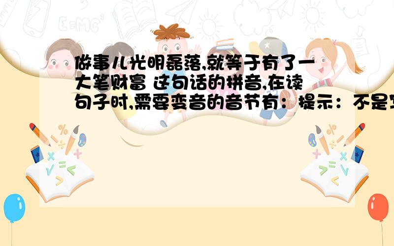 做事儿光明磊落,就等于有了一大笔财富 这句话的拼音,在读句子时,需要变音的音节有：提示：不是写拼音（这谁都会）是这句话的拼音中,读句子时,哪些音节需要变音?