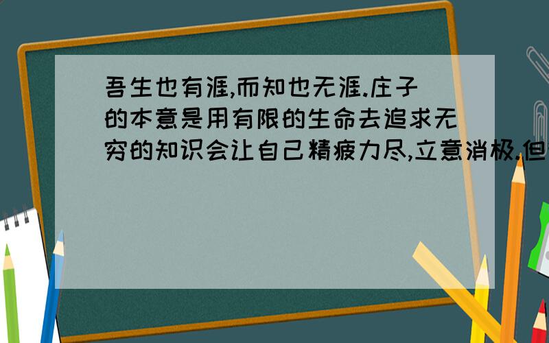 吾生也有涯,而知也无涯.庄子的本意是用有限的生命去追求无穷的知识会让自己精疲力尽,立意消极.但我发现一些文章中竟把他视作“用有限的生命去追求无限的知识