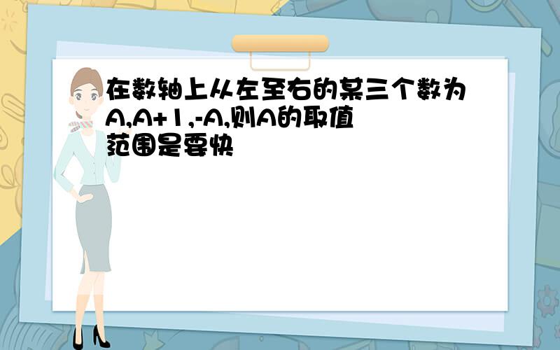 在数轴上从左至右的某三个数为A,A+1,-A,则A的取值范围是要快