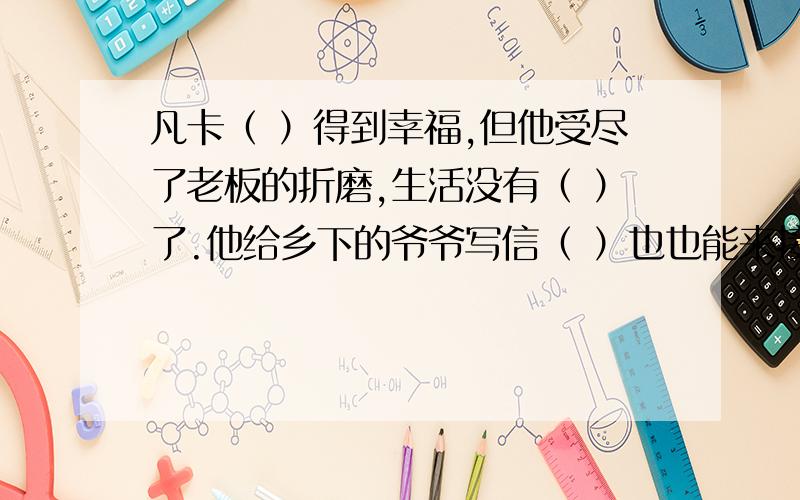 凡卡（ ）得到幸福,但他受尽了老板的折磨,生活没有（ ）了.他给乡下的爷爷写信（ ）也也能来接她回去,这是他美好的（ ）.寄出信后,他整天（ ）着、等待着.两个月过去了,爷爷没有来,他