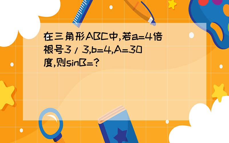 在三角形ABC中,若a=4倍根号3/3,b=4,A=30度,则sinB=?