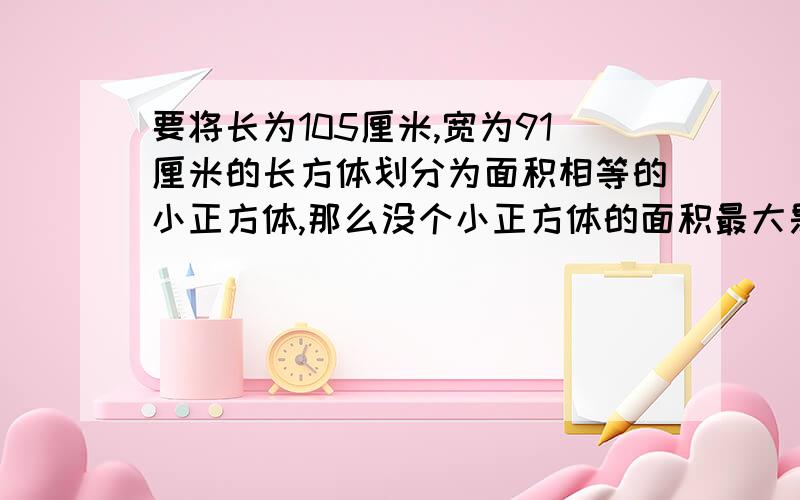 要将长为105厘米,宽为91厘米的长方体划分为面积相等的小正方体,那么没个小正方体的面积最大是多少平方米