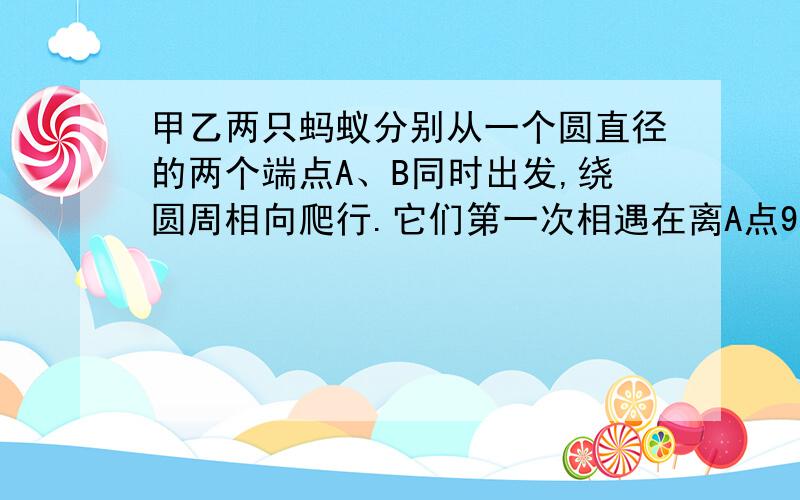 甲乙两只蚂蚁分别从一个圆直径的两个端点A、B同时出发,绕圆周相向爬行.它们第一次相遇在离A点9cm的C点第二次相遇在离B点8cm的D点,求这个圆的周长和两只蚂蚁的速度比.