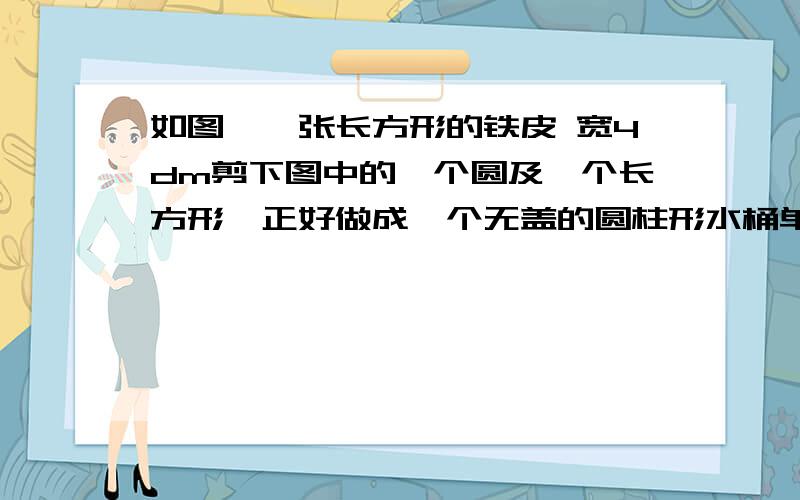 如图,一张长方形的铁皮 宽4dm剪下图中的一个圆及一个长方形,正好做成一个无盖的圆柱形水桶单位dm水桶的侧面积是多少平方分米?这个水桶能盛多少立方分米的水 贴片厚度不计