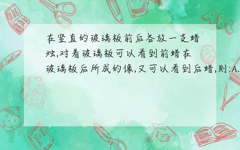 在竖直的玻璃板前后各放一支蜡烛,对着玻璃板可以看到前蜡在玻璃板后所成的像,又可以看到后蜡,则:A.前者是光的反射形成的像,后者是光的折射形成的像.B.前者是光的折射形成的像,后者是