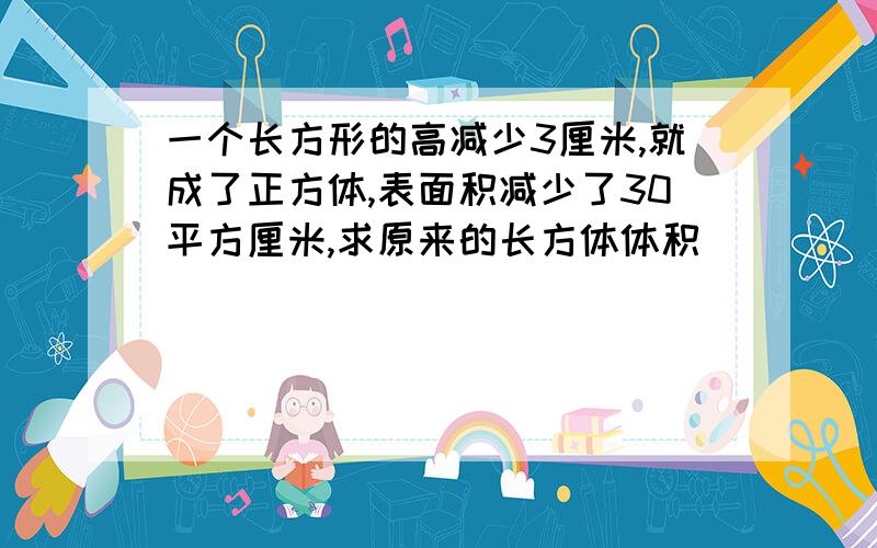 一个长方形的高减少3厘米,就成了正方体,表面积减少了30平方厘米,求原来的长方体体积