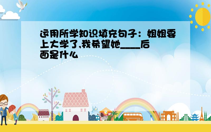 运用所学知识填充句子：姐姐要上大学了,我希望她____后面是什么