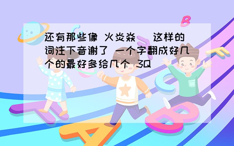 还有那些像 火炎焱燚 这样的词注下音谢了 一个字翻成好几个的最好多给几个 3Q