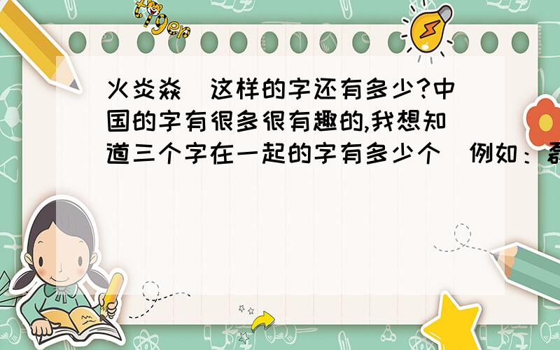 火炎焱燚这样的字还有多少?中国的字有很多很有趣的,我想知道三个字在一起的字有多少个（例如：磊焱鑫）,还有题目中那样的（例如：先一个字 火,在两个字 炎,在三个字 焱等等）