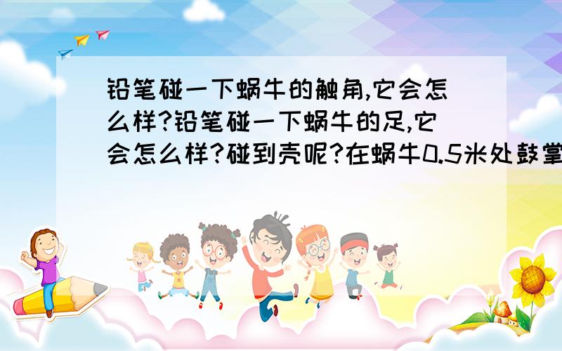 铅笔碰一下蜗牛的触角,它会怎么样?铅笔碰一下蜗牛的足,它会怎么样?碰到壳呢?在蜗牛0.5米处鼓掌,它有什么反应?