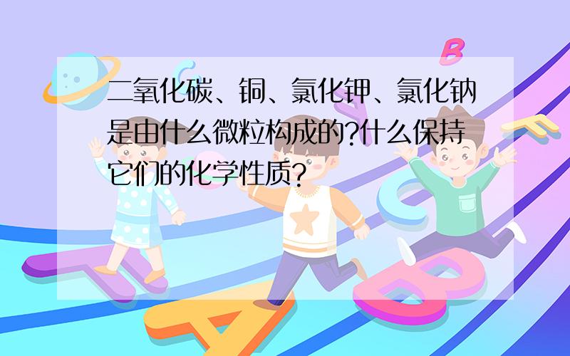 二氧化碳、铜、氯化钾、氯化钠是由什么微粒构成的?什么保持它们的化学性质?