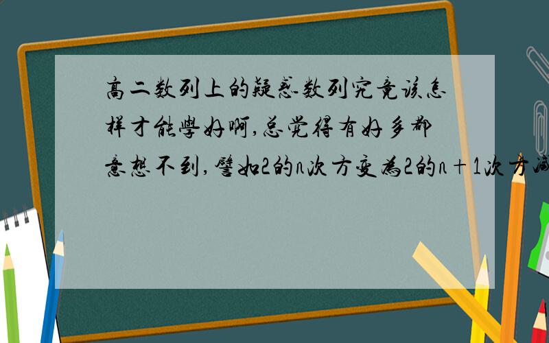 高二数列上的疑惑数列究竟该怎样才能学好啊,总觉得有好多都意想不到,譬如2的n次方变为2的n+1次方减2的n次方等等等等一系列的巧换,还有的加上一个又减去一个,有的提出来四分之一又提出