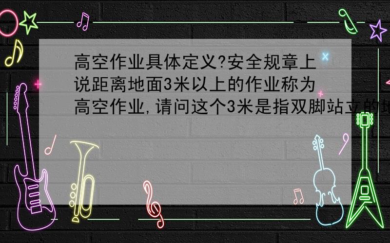 高空作业具体定义?安全规章上说距离地面3米以上的作业称为高空作业,请问这个3米是指双脚站立的地方还是手上作业的地方?或者有其他更明确的规定?