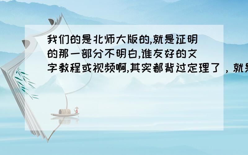 我们的是北师大版的,就是证明的那一部分不明白,谁友好的文字教程或视频啊,其实都背过定理了，就是不大会用啊。留下QQ