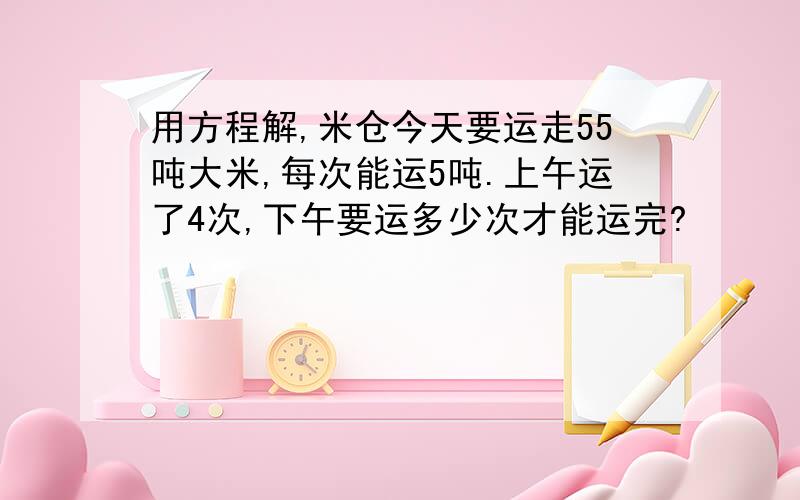 用方程解,米仓今天要运走55吨大米,每次能运5吨.上午运了4次,下午要运多少次才能运完?