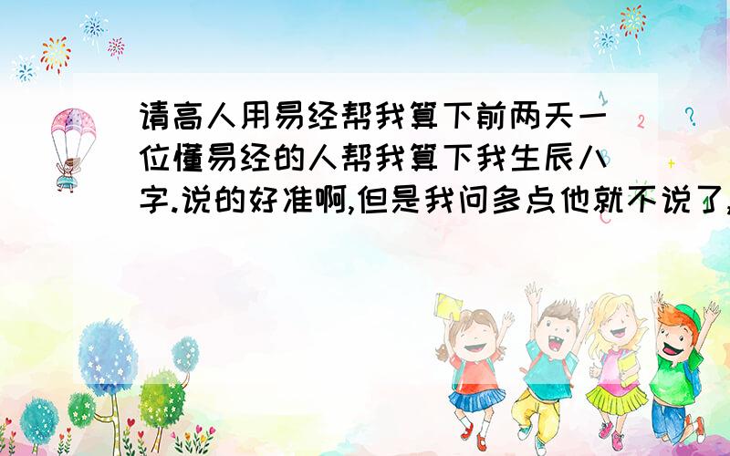 请高人用易经帮我算下前两天一位懂易经的人帮我算下我生辰八字.说的好准啊,但是我问多点他就不说了,我知道他是用易经算的,他说还知道我什么性格,还有优势和弱势.懂的朋友帮下把,,我