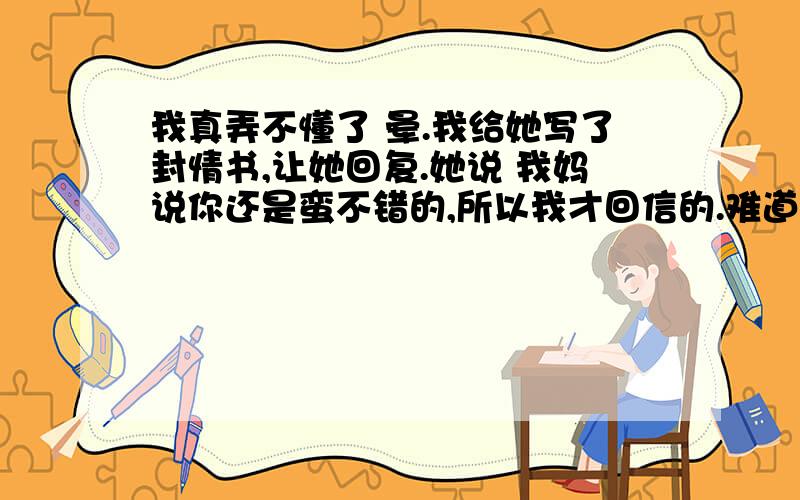 我真弄不懂了 晕.我给她写了封情书,让她回复.她说 我妈说你还是蛮不错的,所以我才回信的.难道她妈不说她就不准备回了吗? 郁闷.