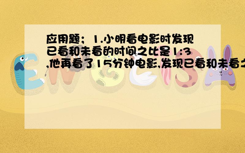 应用题；1.小明看电影时发现已看和未看的时间之比是1:3,他再看了15分钟电影,发现已看和未看之比为2：3,则这部电影时长为多少分钟?2.应用题；小芳三、四五月体重比是9：10：11,她记得自己