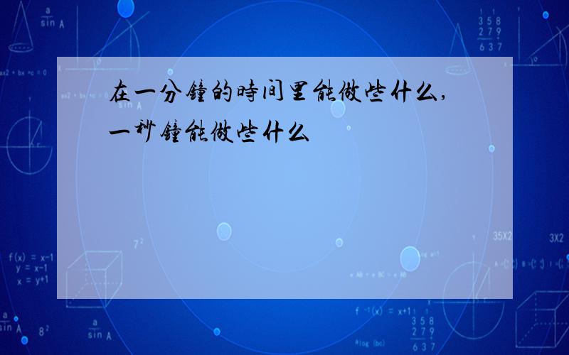 在一分钟的时间里能做些什么,一秒钟能做些什么