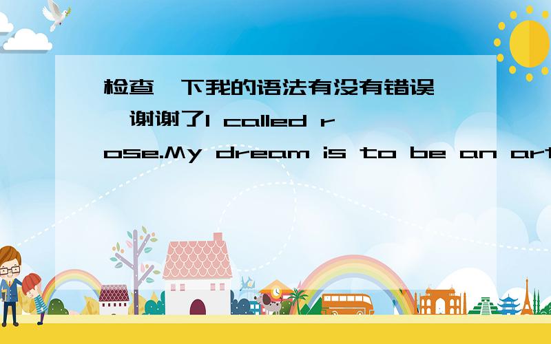 检查一下我的语法有没有错误……谢谢了I called rose.My dream is to be an art teacher.To realize this dream,I will study hard.I believe that the future one day my dreams can come true.