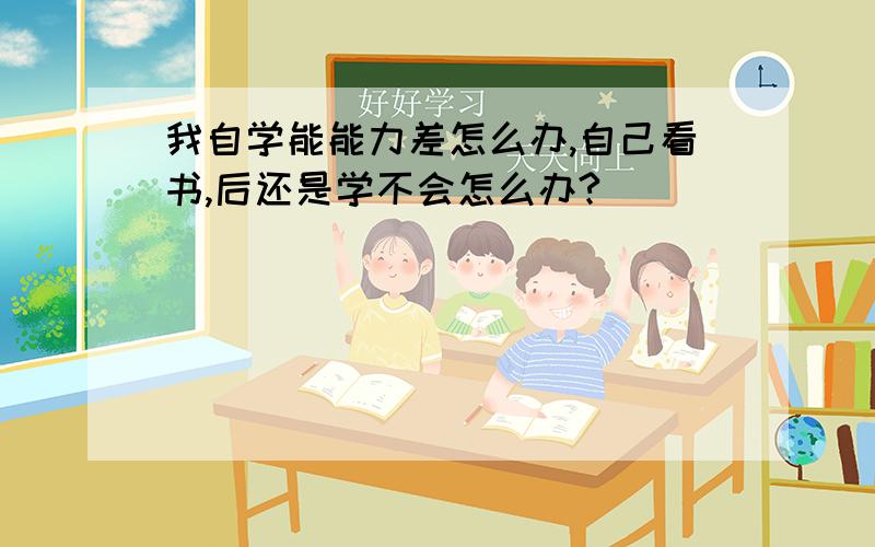 我自学能能力差怎么办,自己看书,后还是学不会怎么办?