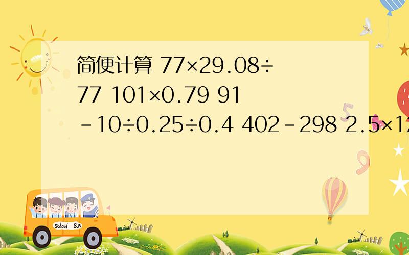 简便计算 77×29.08÷77 101×0.79 91-10÷0.25÷0.4 402-298 2.5×12.5×3.2 7.8÷13+7.8×12/13