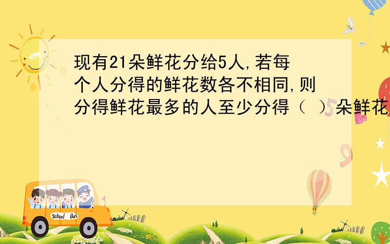 现有21朵鲜花分给5人,若每个人分得的鲜花数各不相同,则分得鲜花最多的人至少分得（ ）朵鲜花