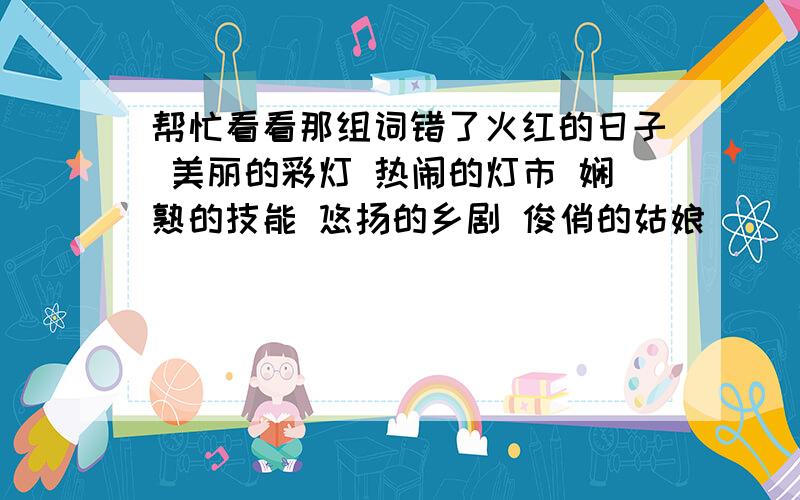 帮忙看看那组词错了火红的日子 美丽的彩灯 热闹的灯市 娴熟的技能 悠扬的乡剧 俊俏的姑娘