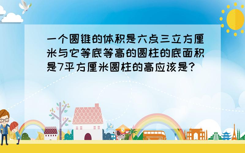 一个圆锥的体积是六点三立方厘米与它等底等高的圆柱的底面积是7平方厘米圆柱的高应该是?