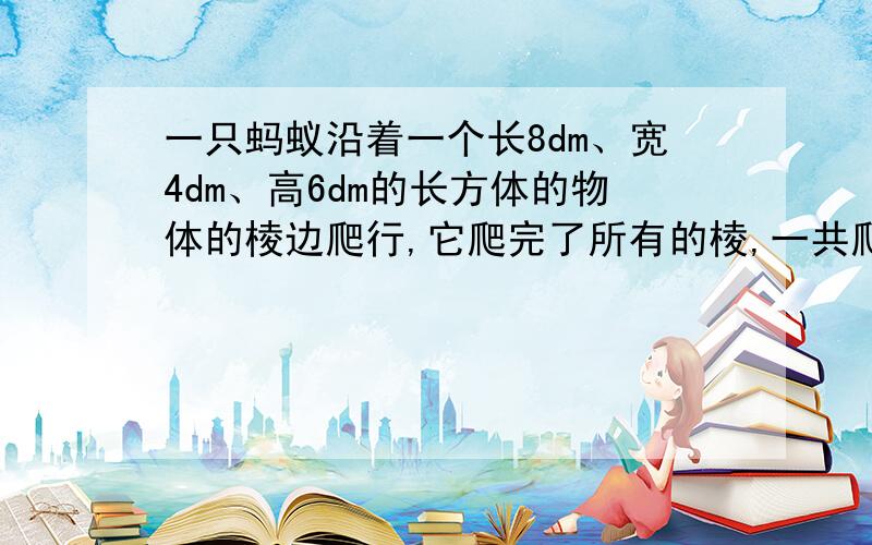 一只蚂蚁沿着一个长8dm、宽4dm、高6dm的长方体的物体的棱边爬行,它爬完了所有的棱,一共爬了多少分米?列式计算