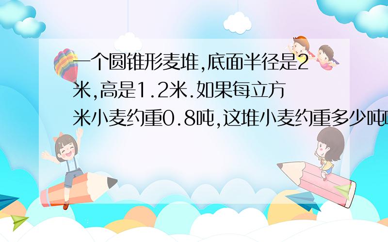 一个圆锥形麦堆,底面半径是2米,高是1.2米.如果每立方米小麦约重0.8吨,这堆小麦约重多少吨啊?