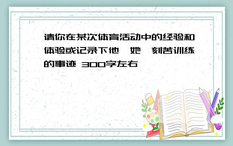 请你在某次体育活动中的经验和体验或记录下他【她】刻苦训练的事迹 300字左右