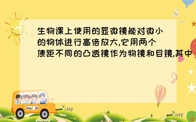 生物课上使用的显微镜能对微小的物体进行高倍放大,它用两个焦距不同的凸透镜作为物镜和目镜,其中（ ）镜的焦距较长.显微镜的物镜成（ ）像,目镜成（ ）像.（后两空填“实”或“虚”