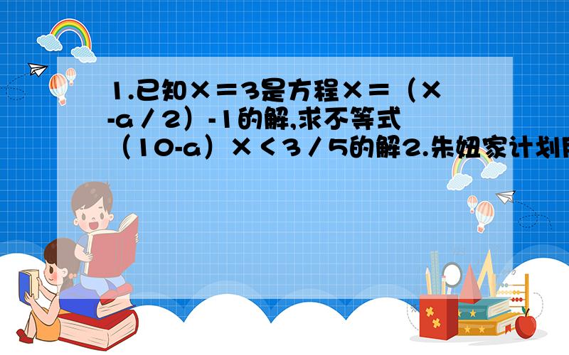 1.已知×＝3是方程×＝（×-a／2）-1的解,求不等式（10-a）×＜3／5的解2.朱妞家计划用40000元装修新房,新房的使用面积为100平方米,卫生间和厨房共10平方米,厨房和卫生间装修的工料费为每平方