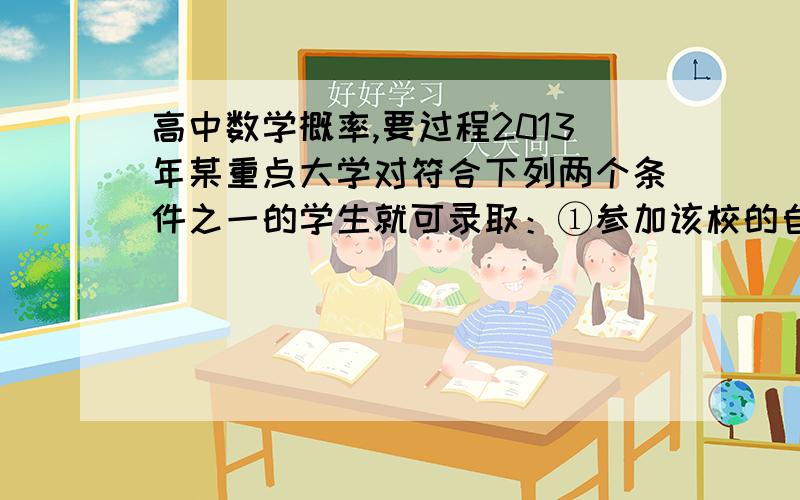 高中数学概率,要过程2013年某重点大学对符合下列两个条件之一的学生就可录取：①参加该校的自主招生考试合格,并且高考分数达到一本录取分数线.②高考分数达到该大学录取分数线.某中