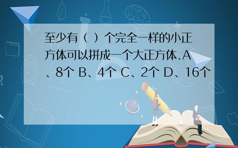 至少有（ ）个完全一样的小正方体可以拼成一个大正方体.A、8个 B、4个 C、2个 D、16个