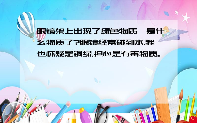 眼镜架上出现了绿色物质,是什么物质了?眼镜经常碰到水.我也怀疑是铜绿，担心是有毒物质。